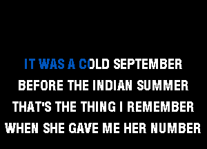 IT WAS A COLD SEPTEMBER
BEFORE THE INDIAN SUMMER
THAT'S THE THING I REMEMBER
WHEN SHE GAVE ME HER NUMBER