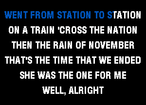 WENT FROM STATION T0 STATION
0 A TRAIN 'CROSS THE NATION
THE THE RAIN 0F NOVEMBER
THAT'S THE TIME THAT WE ENDED
SHE WAS THE ONE FOR ME
WELL, ALRIGHT