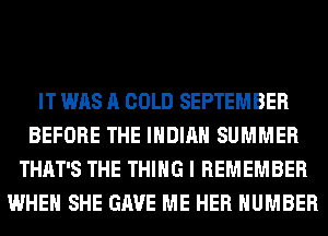 IT WAS A COLD SEPTEMBER
BEFORE THE INDIAN SUMMER
THAT'S THE THING I REMEMBER
WHEN SHE GAVE ME HER NUMBER