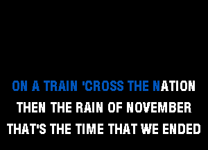 ON A TRAIN 'CROSS THE NATION
THE THE RAIN 0F NOVEMBER
THAT'S THE TIME THAT WE ENDED
