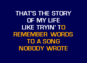 THAT'S THE STORY
OF MY LIFE
LIKE TRYIN' TO
REMEMBER WORDS
TO A SONG
NOBODY WROTE
