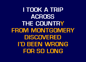 I TOOK A TRIP
ACROSS
THE COUNTRY
FROM MONTGOMERY
DISCOVERED
I'D BEEN WRONG
FOR SO LONG