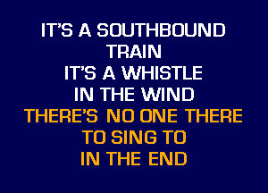 IT'S A SOUTHBOUND
TRAIN
IT'S A WHISTLE
IN THE WIND
THERE'S NO ONE THERE
TO SING TO
IN THE END