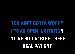 YOU AIN'T GOTTA WORRY
IT'S AH OPEN INVITATION
I'LL BE SITTIH' RIGHT HERE
RERL PATIENT
