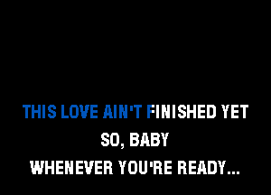 THIS LOVE AIN'T FINISHED YET
SO, BABY
WHEHEVER YOU'RE READY...
