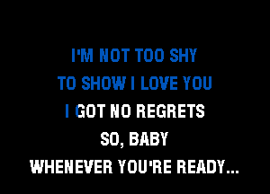 I'M NOT T00 SHY
TO SHOW I LOVE YOU
I GOT NO REGRETS
SD, BABY
WHEHEVER YOU'RE READY...