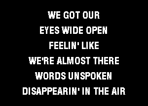 WE GOT OUR
EYES WIDE OPEN
FEELIN' LIKE
WE'RE ALMOST THERE
WORDS UNSPOKEH
DISRPPEARIN' IN THE AIR