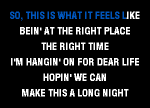 80, THIS IS WHAT IT FEELS LIKE
BEIH' AT THE RIGHT PLACE
THE RIGHT TIME
I'M HAHGIH' 0 FOR DEAR LIFE
HOPIH' WE CAN
MAKE THIS A LONG NIGHT