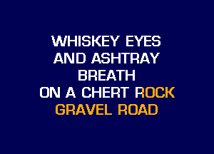 WHISKEY EYES
AND ASHTFIAY
BREATH

ON A CHERT ROCK
GRAVEL ROAD