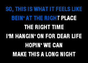 80, THIS IS WHAT IT FEELS LIKE
BEIH' AT THE RIGHT PLACE
THE RIGHT TIME
I'M HAHGIH' 0 FOR DEAR LIFE
HOPIH' WE CAN
MAKE THIS A LONG NIGHT