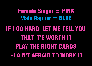 Female Singer PINK
Male Rapper BLUE
IF I GO HARD, LET ME TELL YOU
THAT IT'S WORTH IT
PLAY THE RIGHT CARDS
l-l AIN'T AFRAID TO WORK IT