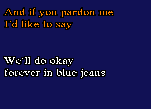 And if you pardon me
I'd like to say

XVe'll do okay
forever in blue jeans