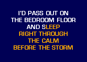 I'D PASS OUT ON
THE BEDROOM FLOOR
AND SLEEP
RIGHT THROUGH
THE CALM
BEFORE THE STORM