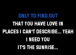 ONLY TO FIND OUT
THAT YOU HAVE LOVE IN
PLACES I CAN'T DESCRIBE... YEAH
I NEED YOU
IT'S THE SUNRISE...