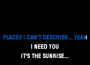 PLACES I CAN'T DESCRIBE... YEAH
I NEED YOU
IT'S THE SUNRISE...