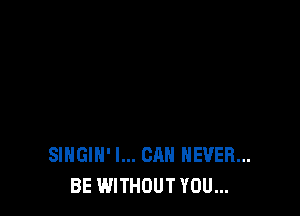SIHGlH' I... CAN NEVER...
BE WITHOUT YOU...
