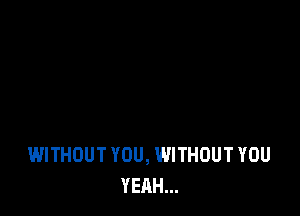 WITHOUT YOU, WITHOUT YOU
YEAH...