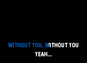 WITHOUT YOU, WITHOUT YOU
YEAH...