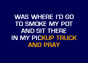WAS WHERE I'D GO
TO SMOKE MY POT
AND SIT THERE
IN MY PICKUP TRUCK
AND PRAY