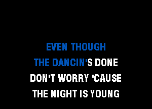 EVEN THOUGH

THE DANCIH'S DONE
DON'T WORRY 'CAUSE
THE NIGHT IS YOUNG