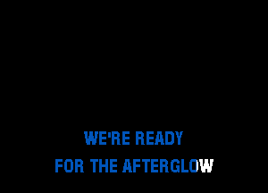 WE'RE READY
FOR THE AFTERGLOW