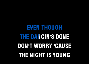 EVEN THOUGH

THE DANCIH'S DONE
DON'T WORRY 'CAUSE
THE NIGHT IS YOUNG