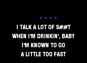 I TALK A LOT OF SSWT

WHEN I'M DRINKIH', BABY
I'M KNOWN TO GO
A LITTLE T00 FAST