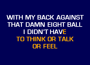 WITH MY BACK AGAINST
THAT DAMN EIGHT BALL
I DIDN'T HAVE
TO THINK OR TALK
OR FEEL