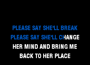 PLEASE SAY SHE'LL BREAK
PLEASE SAY SHE'LL CHANGE
HER MIND AND BRING ME
BACK TO HER PLACE