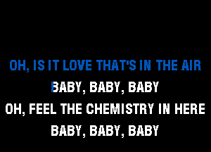 0H, IS IT LOVE THAT'S IN THE AIR
BABY, BABY, BABY

0H, FEEL THE CHEMISTRY IN HERE
BABY, BABY, BABY