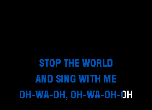 STOP THE WORLD
AND SING WITH ME
OH-WA-OH, OH-WA-OH-OH