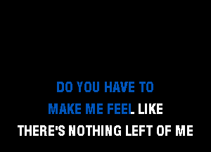 DO YOU HAVE TO
MAKE ME FEEL LIKE
THERE'S NOTHING LEFT OF ME