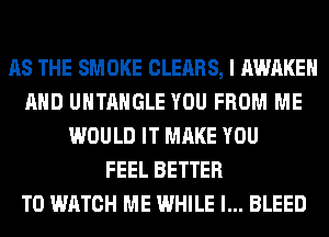 AS THE SMOKE CLEARS, I AWAKE
AND UHTAHGLE YOU FROM ME
WOULD IT MAKE YOU
FEEL BETTER
TO WATCH ME WHILE I... BLEED