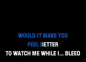 WOULD IT MAKE YOU
FEEL BETTER
TO WATCH ME WHILE I... BLEED