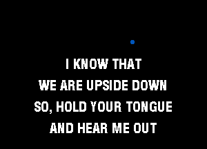 I KNOW THAT

WE ARE UPSIDE DOWN
SD, HOLD YOUR TONGUE
AND HEAR ME OUT
