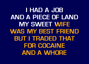 I HAD A JOB
AND A PIECE OF LAND
MY SWEET WIFE
WAS MY BEST FRIEND
BUT I TRADED THAT
FOR CUCAINE
AND A WHORE