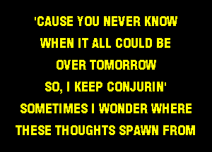 'CAUSE YOU EVER KNOW
WHEN IT ALL COULD BE
OVER TOMORROW
SO, I KEEP CONJURIH'
SOMETIMES I WONDER WHERE
THESE TH OUGHTS SPAWN FROM