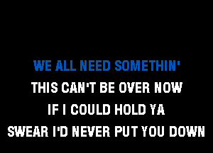 WE ALL NEED SOMETHIH'
THIS CAN'T BE OVER HOW
IF I COULD HOLD YA
SWERR I'D NEVER PUT YOU DOWN