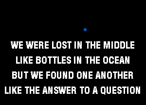 WE WERE LOST IN THE MIDDLE
LIKE BOTTLES IN THE OCEAN
BUT WE FOUND OHE ANOTHER
LIKE THE ANSWER TO A QUESTION