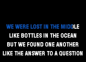 WE WERE LOST IN THE MIDDLE
LIKE BOTTLES IN THE OCEAN
BUT WE FOUND OHE ANOTHER
LIKE THE ANSWER TO A QUESTION