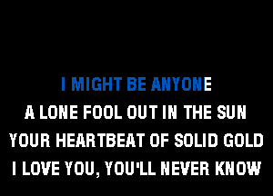 I MIGHT BE ANYONE
A LONE FOOL OUT IN THE SUN
YOUR HEARTBEAT 0F SOLID GOLD
I LOVE YOU, YOU'LL NEVER KNOW