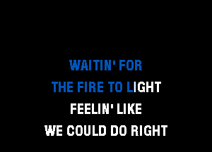 WAITIH' FOR

THE FIRE TO LIGHT
FEELIN' LIKE
WE COULD DO RIGHT