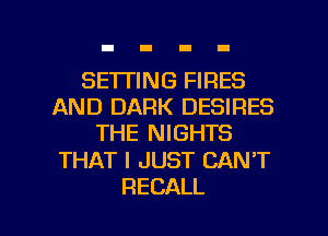 SE'ITING FIRES
AND DARK DESIRES
THE NIGHTS

THAT I JUST CAN'T

RECALL l