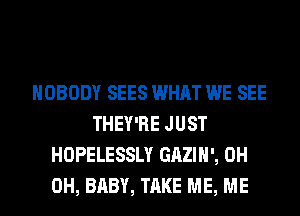 NOBODY SEES WHAT WE SEE
THEY'RE JUST
HOPELESSLY GAZIH', 0H
0H, BABY, TAKE ME, ME