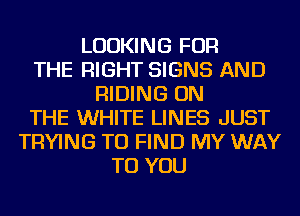 LOOKING FOR
THE RIGHT SIGNS AND
RIDING ON
THE WHITE LINES JUST
TRYING TO FIND MY WAY
TO YOU