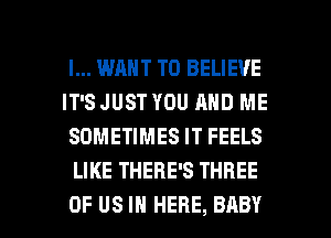 I... WANT TO BELIEVE

IT'S JUST YOU AND ME
SOMETIMES IT FEELS
LIKE THERE'S THREE

OF US IN HERE, BABY I