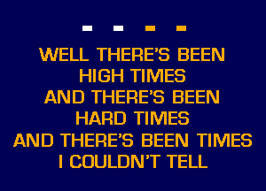 WELL THERE'S BEEN
HIGH TIMES
AND THERE'S BEEN
HARD TIMES
AND THERE'S BEEN TIMES
I COULDN'T TELL