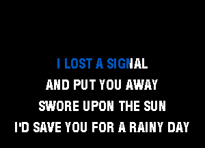 I LOST A SIGNAL
AND PUT YOU AWAY
SWORE UPON THE SUN
I'D SAVE YOU FOR A RAIHY DAY