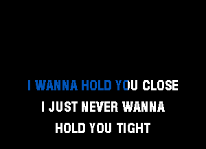 I WANNA HOLD YOU CLOSE
I JUST NEVER WANNA
HOLD YOU TIGHT