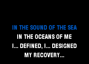 IN THE SOUND OF THE SEA
IN THE OCERHS OF ME
I... DEFINED, I... DESIGNED
MY RECOVERY...